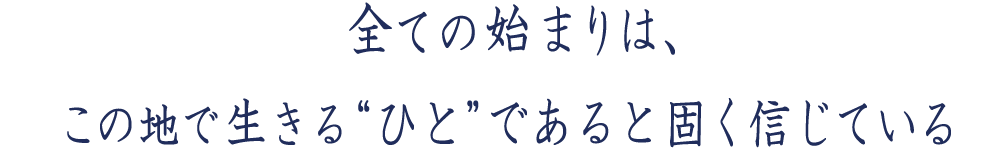 すべての始まりは、この地で生きる「ひと」なのであると固く信じている。